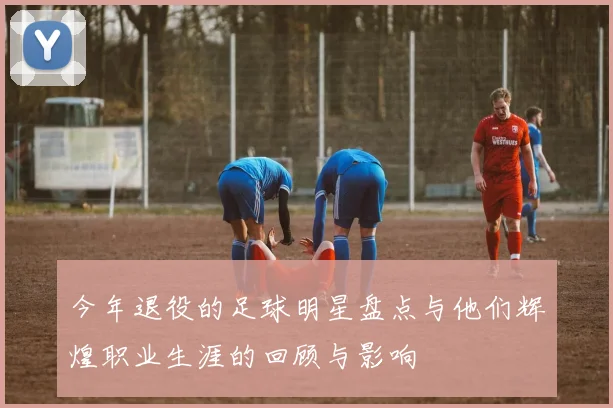 今年退役的足球明星盘点与他们辉煌职业生涯的回顾与影响